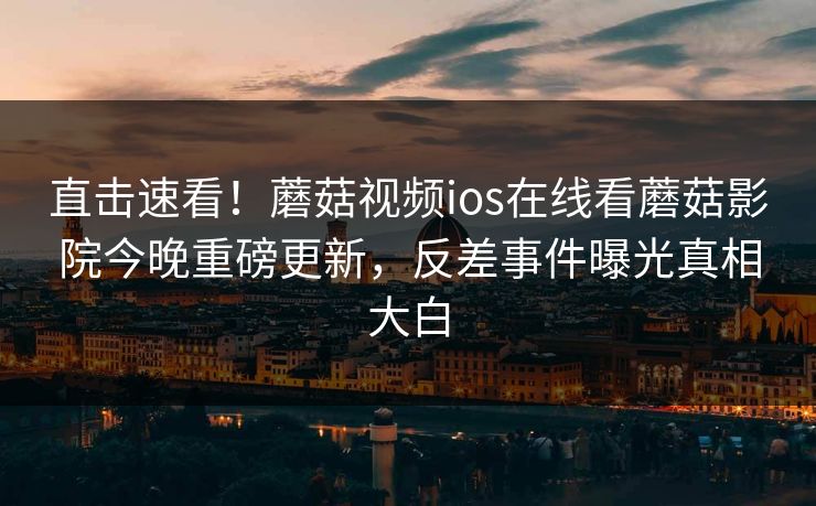 直击速看！蘑菇视频ios在线看蘑菇影院今晚重磅更新，反差事件曝光真相大白