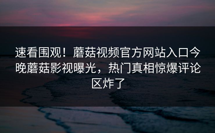 速看围观！蘑菇视频官方网站入口今晚蘑菇影视曝光，热门真相惊爆评论区炸了