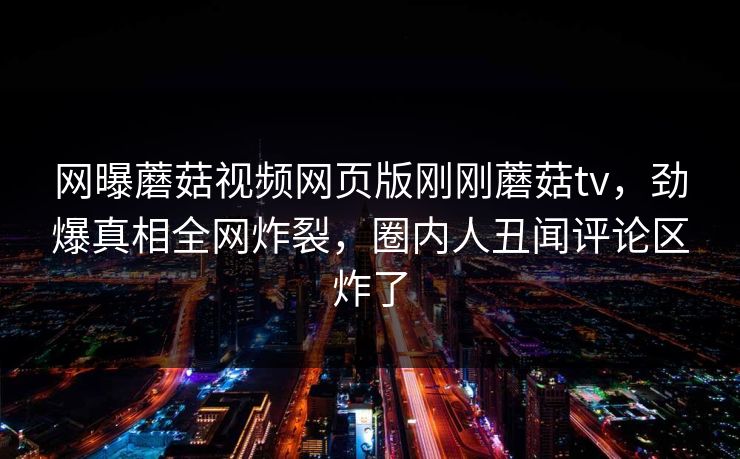 网曝蘑菇视频网页版刚刚蘑菇tv，劲爆真相全网炸裂，圈内人丑闻评论区炸了