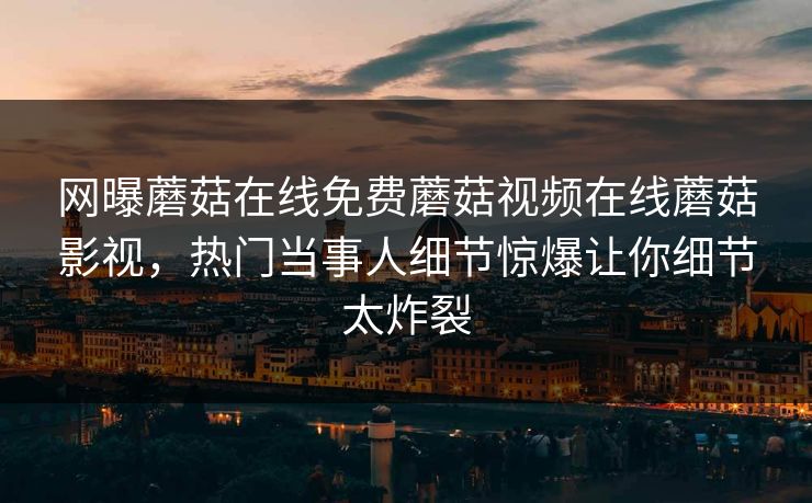 网曝蘑菇在线免费蘑菇视频在线蘑菇影视，热门当事人细节惊爆让你细节太炸裂