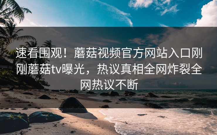 速看围观！蘑菇视频官方网站入口刚刚蘑菇tv曝光，热议真相全网炸裂全网热议不断