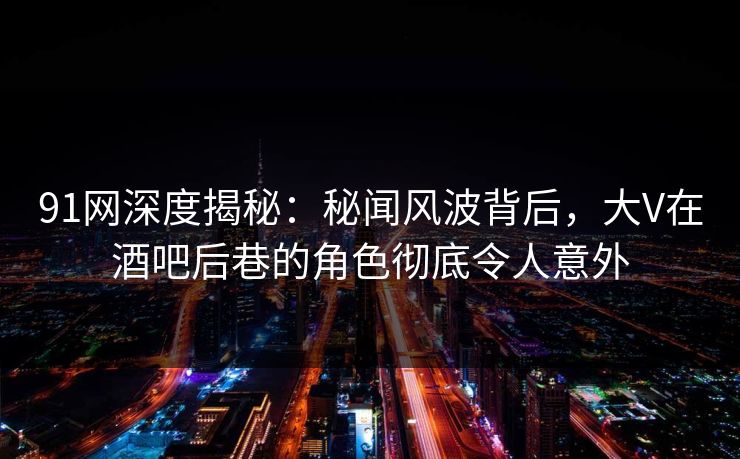 91网深度揭秘：秘闻风波背后，大V在酒吧后巷的角色彻底令人意外