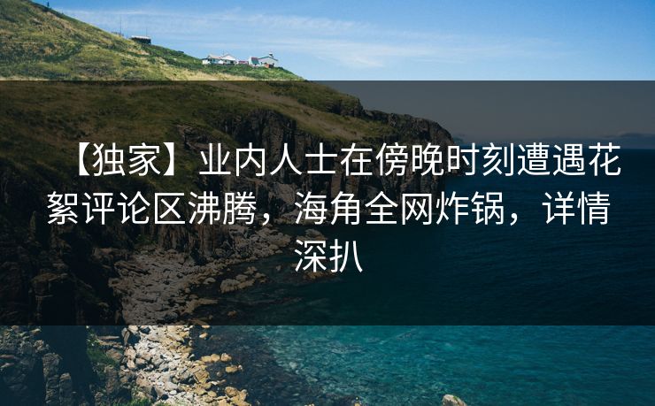 【独家】业内人士在傍晚时刻遭遇花絮评论区沸腾，海角全网炸锅，详情深扒