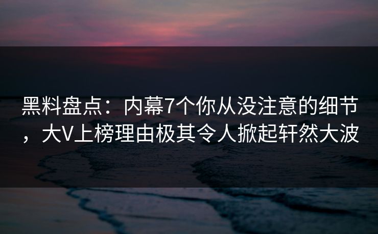 黑料盘点：内幕7个你从没注意的细节，大V上榜理由极其令人掀起轩然大波