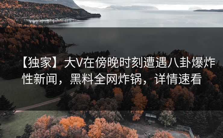 【独家】大V在傍晚时刻遭遇八卦爆炸性新闻，黑料全网炸锅，详情速看
