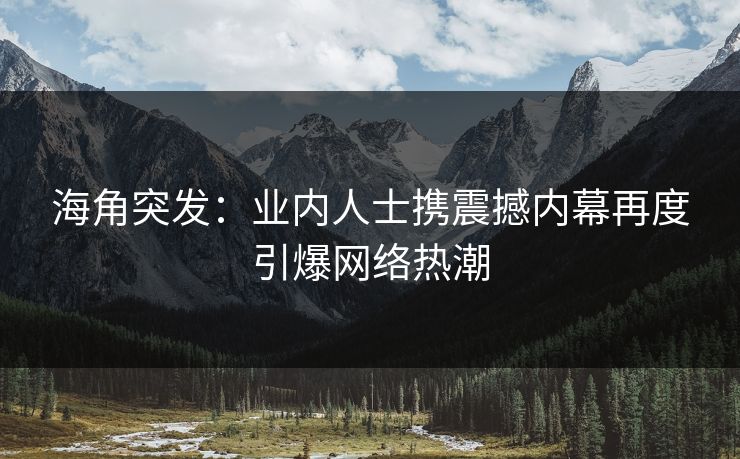 海角突发：业内人士携震撼内幕再度引爆网络热潮