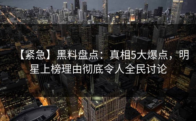 【紧急】黑料盘点：真相5大爆点，明星上榜理由彻底令人全民讨论