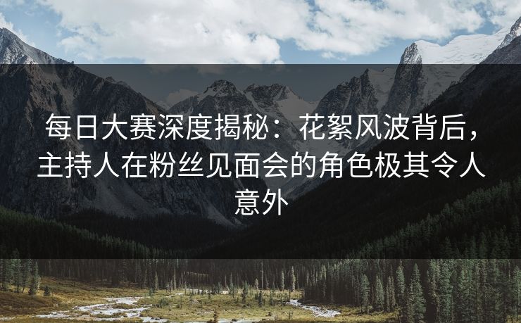 每日大赛深度揭秘：花絮风波背后，主持人在粉丝见面会的角色极其令人意外