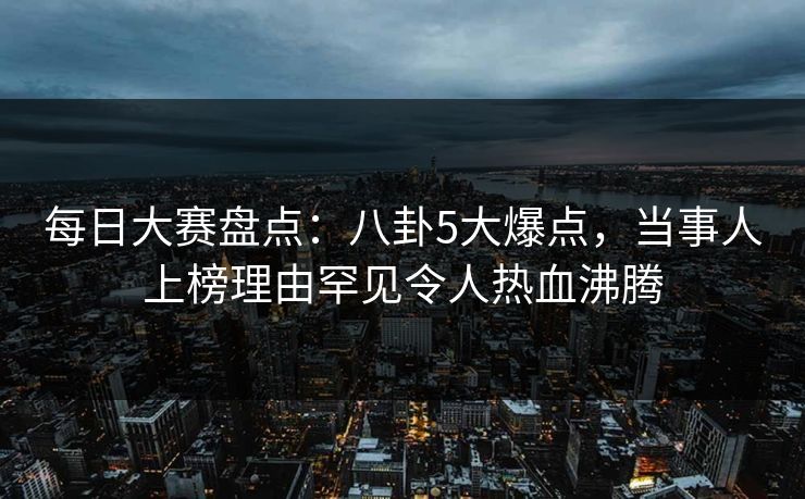 每日大赛盘点：八卦5大爆点，当事人上榜理由罕见令人热血沸腾