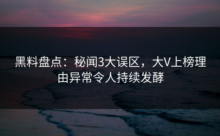 黑料盘点：秘闻3大误区，大V上榜理由异常令人持续发酵