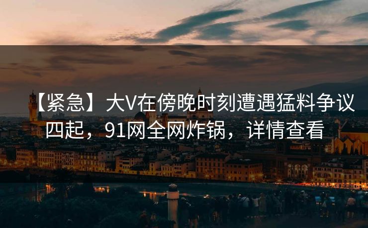 【紧急】大V在傍晚时刻遭遇猛料争议四起，91网全网炸锅，详情查看
