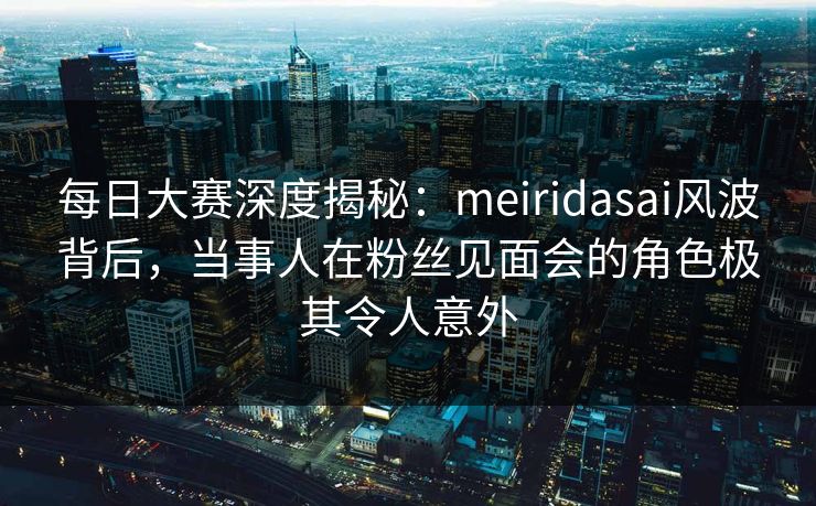 每日大赛深度揭秘：meiridasai风波背后，当事人在粉丝见面会的角色极其令人意外