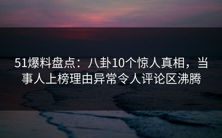 51爆料盘点：八卦10个惊人真相，当事人上榜理由异常令人评论区沸腾