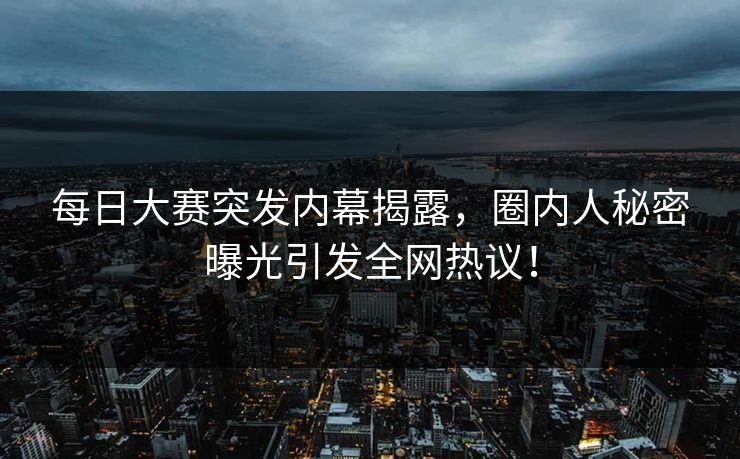 每日大赛突发内幕揭露，圈内人秘密曝光引发全网热议！