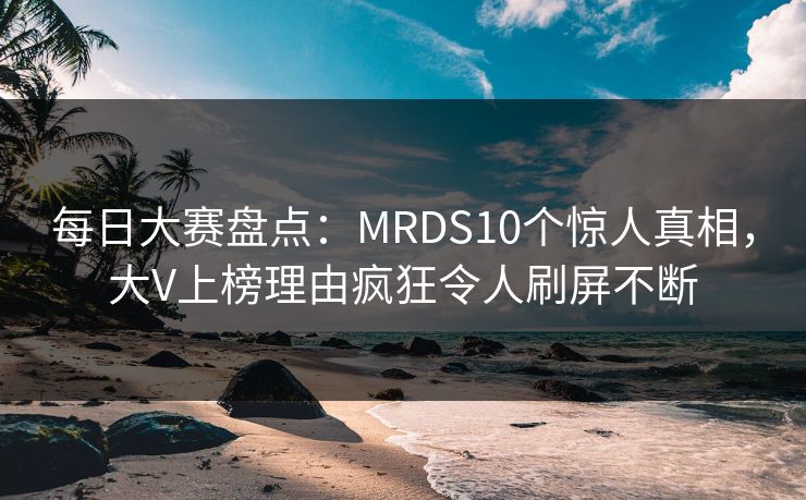 每日大赛盘点：MRDS10个惊人真相，大V上榜理由疯狂令人刷屏不断
