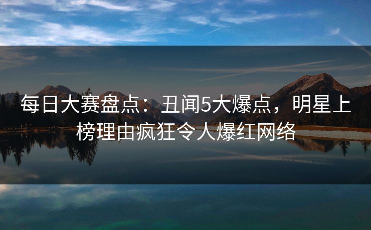 每日大赛盘点：丑闻5大爆点，明星上榜理由疯狂令人爆红网络