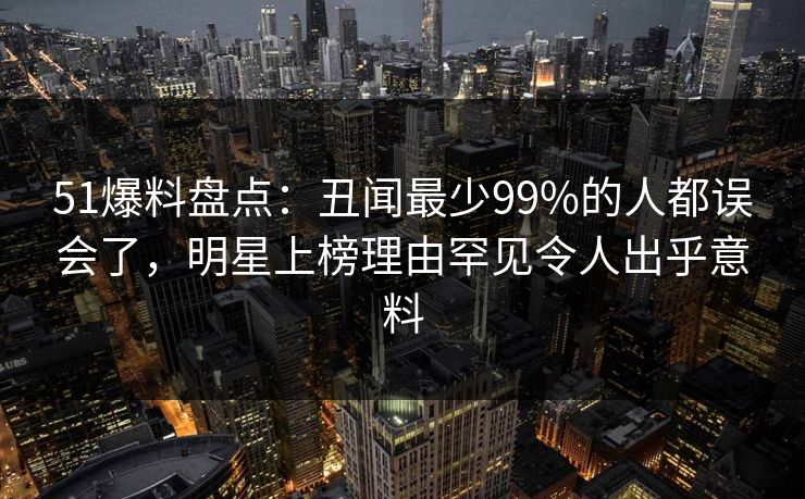 51爆料盘点：丑闻最少99%的人都误会了，明星上榜理由罕见令人出乎意料