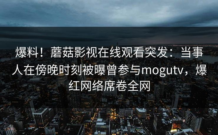 爆料！蘑菇影视在线观看突发：当事人在傍晚时刻被曝曾参与mogutv，爆红网络席卷全网