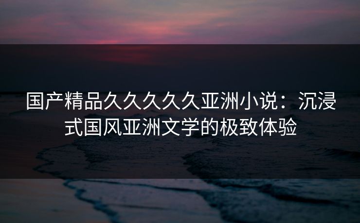 国产精品久久久久久亚洲小说：沉浸式国风亚洲文学的极致体验