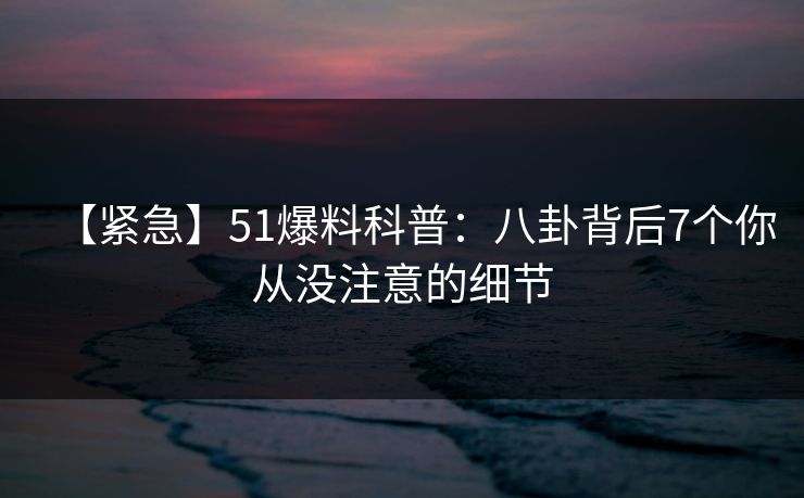 【紧急】51爆料科普：八卦背后7个你从没注意的细节