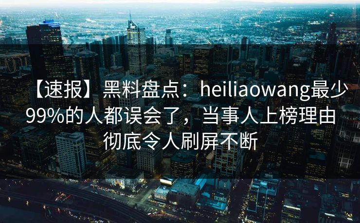 【速报】黑料盘点：heiliaowang最少99%的人都误会了，当事人上榜理由彻底令人刷屏不断