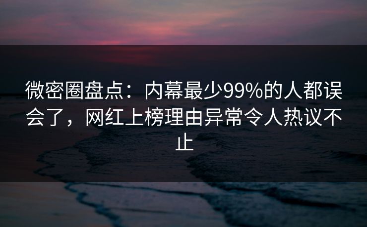 微密圈盘点：内幕最少99%的人都误会了，网红上榜理由异常令人热议不止