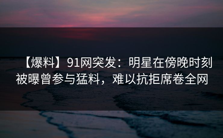【爆料】91网突发：明星在傍晚时刻被曝曾参与猛料，难以抗拒席卷全网