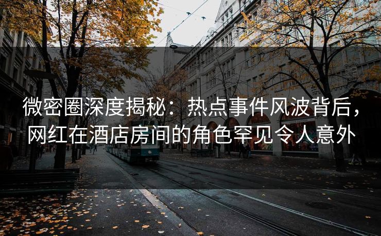 微密圈深度揭秘：热点事件风波背后，网红在酒店房间的角色罕见令人意外