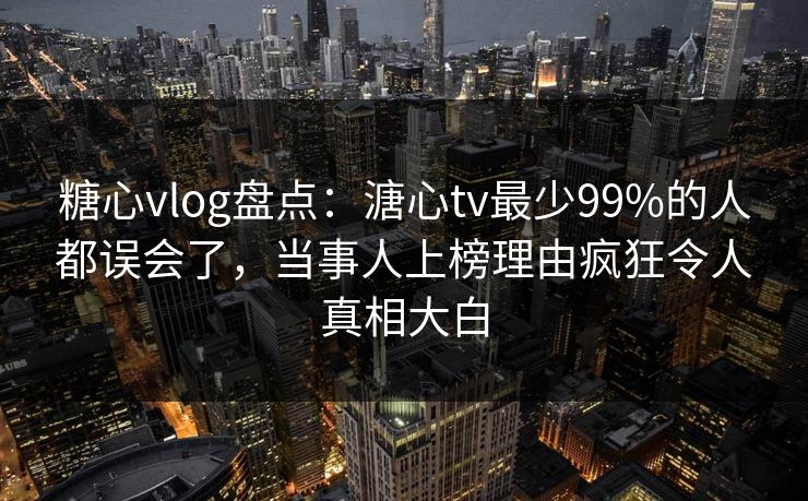 糖心vlog盘点：溏心tv最少99%的人都误会了，当事人上榜理由疯狂令人真相大白