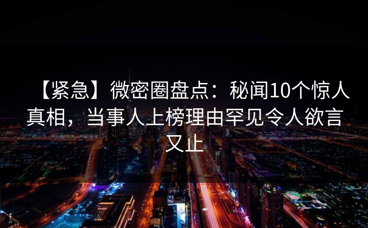 【紧急】微密圈盘点：秘闻10个惊人真相，当事人上榜理由罕见令人欲言又止