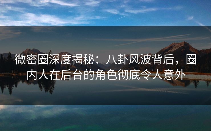 微密圈深度揭秘：八卦风波背后，圈内人在后台的角色彻底令人意外