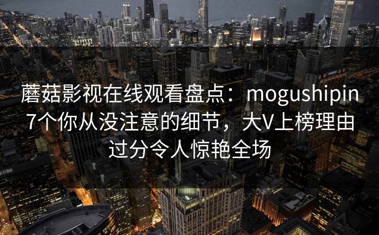 蘑菇影视在线观看盘点：mogushipin7个你从没注意的细节，大V上榜理由过分令人惊艳全场