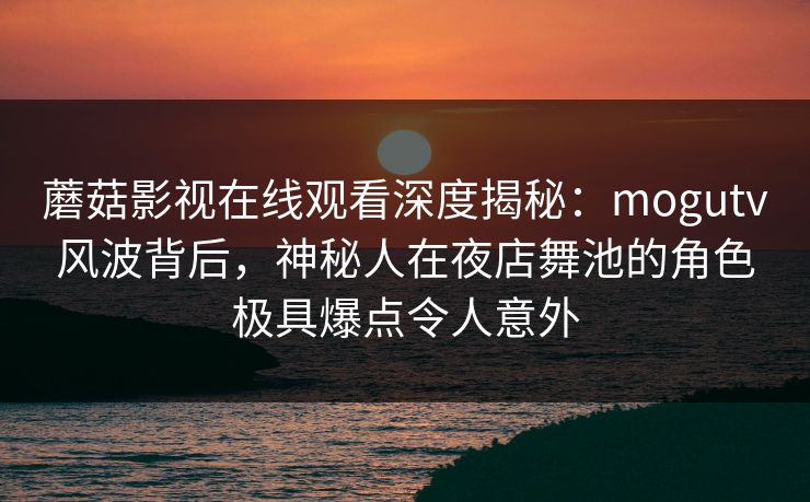 蘑菇影视在线观看深度揭秘：mogutv风波背后，神秘人在夜店舞池的角色极具爆点令人意外