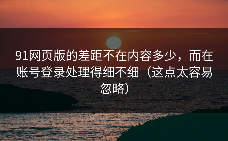 91网页版的差距不在内容多少，而在账号登录处理得细不细（这点太容易忽略）