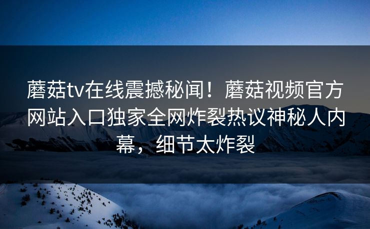 蘑菇tv在线震撼秘闻！蘑菇视频官方网站入口独家全网炸裂热议神秘人内幕，细节太炸裂