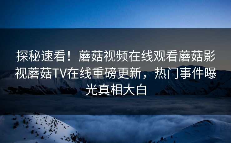 探秘速看！蘑菇视频在线观看蘑菇影视蘑菇TV在线重磅更新，热门事件曝光真相大白