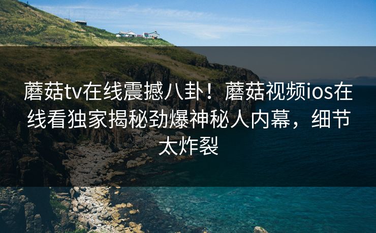 蘑菇tv在线震撼八卦！蘑菇视频ios在线看独家揭秘劲爆神秘人内幕，细节太炸裂