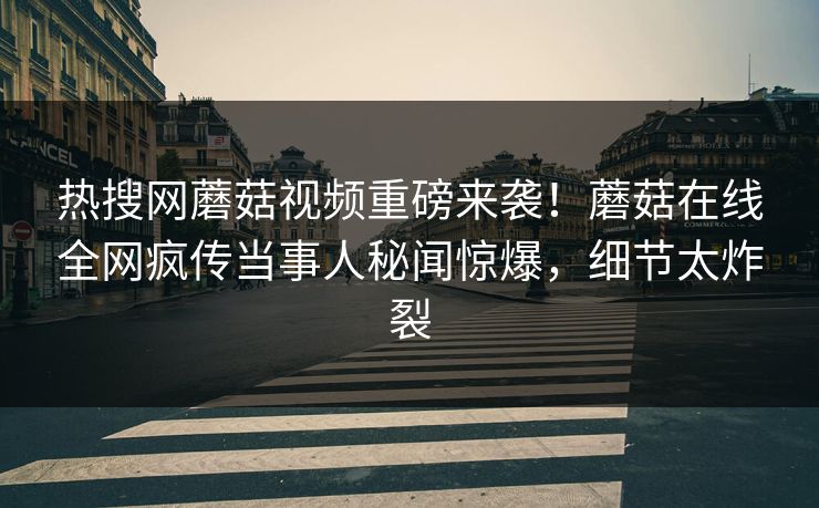 热搜网蘑菇视频重磅来袭！蘑菇在线全网疯传当事人秘闻惊爆，细节太炸裂