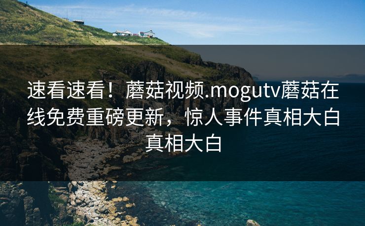 速看速看！蘑菇视频.mogutv蘑菇在线免费重磅更新，惊人事件真相大白真相大白
