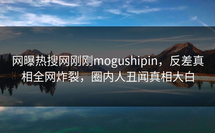 网曝热搜网刚刚mogushipin，反差真相全网炸裂，圈内人丑闻真相大白
