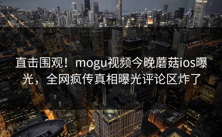 直击围观！mogu视频今晚蘑菇ios曝光，全网疯传真相曝光评论区炸了