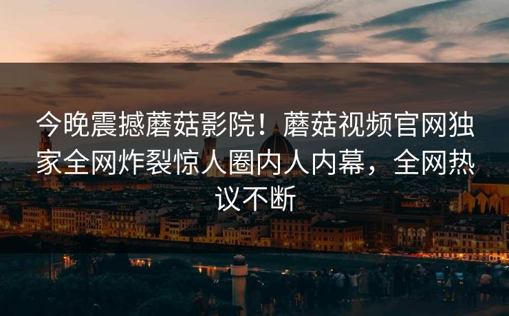 今晚震撼蘑菇影院！蘑菇视频官网独家全网炸裂惊人圈内人内幕，全网热议不断