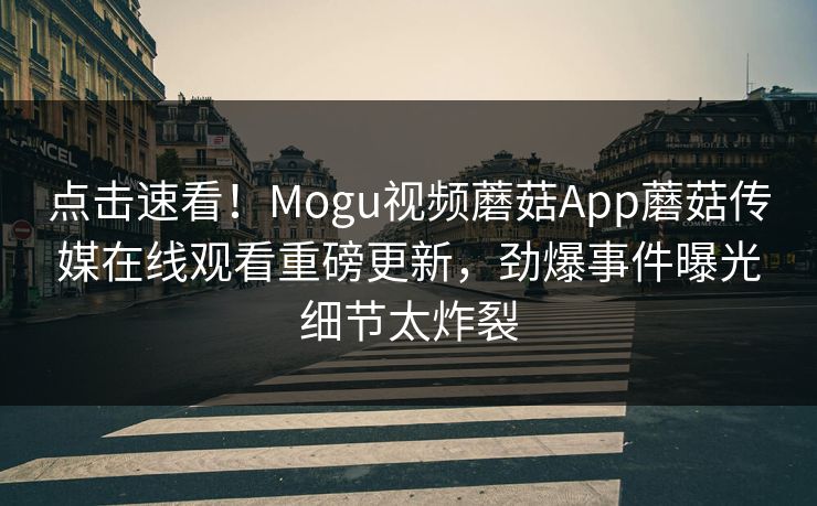 点击速看！Mogu视频蘑菇App蘑菇传媒在线观看重磅更新，劲爆事件曝光细节太炸裂