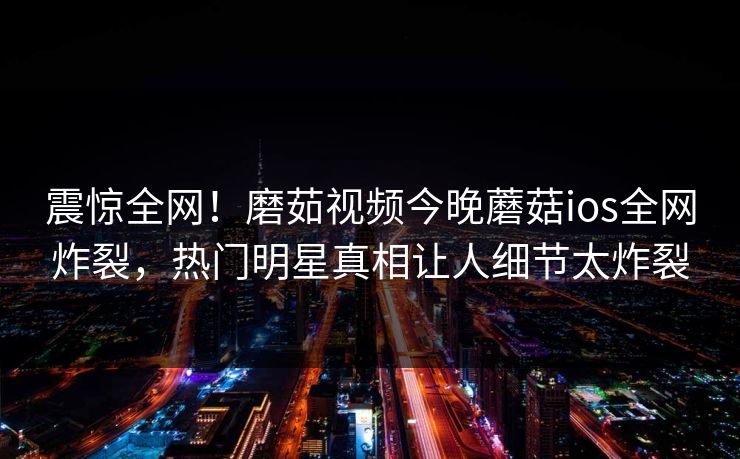 震惊全网！磨茹视频今晚蘑菇ios全网炸裂，热门明星真相让人细节太炸裂