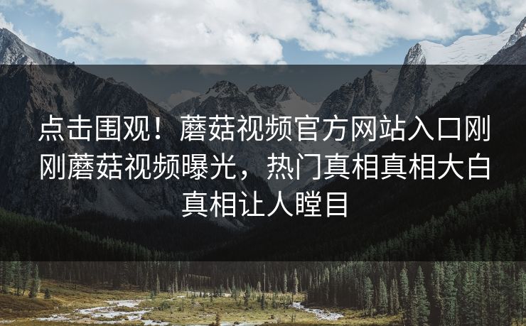 点击围观！蘑菇视频官方网站入口刚刚蘑菇视频曝光，热门真相真相大白真相让人瞠目