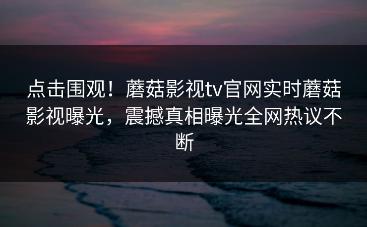 点击围观！蘑菇影视tv官网实时蘑菇影视曝光，震撼真相曝光全网热议不断