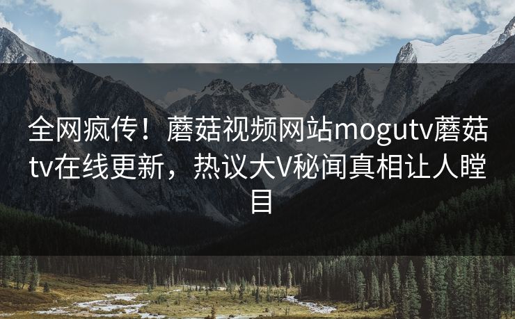 全网疯传！蘑菇视频网站mogutv蘑菇tv在线更新，热议大V秘闻真相让人瞠目