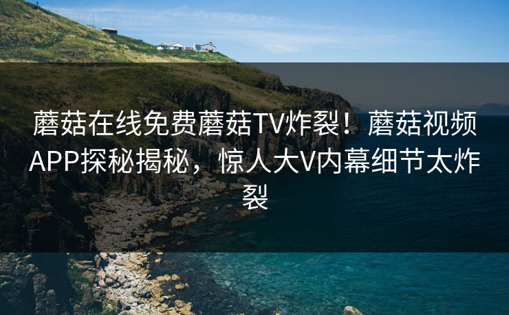 蘑菇在线免费蘑菇TV炸裂！蘑菇视频APP探秘揭秘，惊人大V内幕细节太炸裂