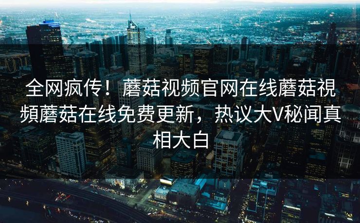 全网疯传！蘑菇视频官网在线蘑菇視頻蘑菇在线免费更新，热议大V秘闻真相大白