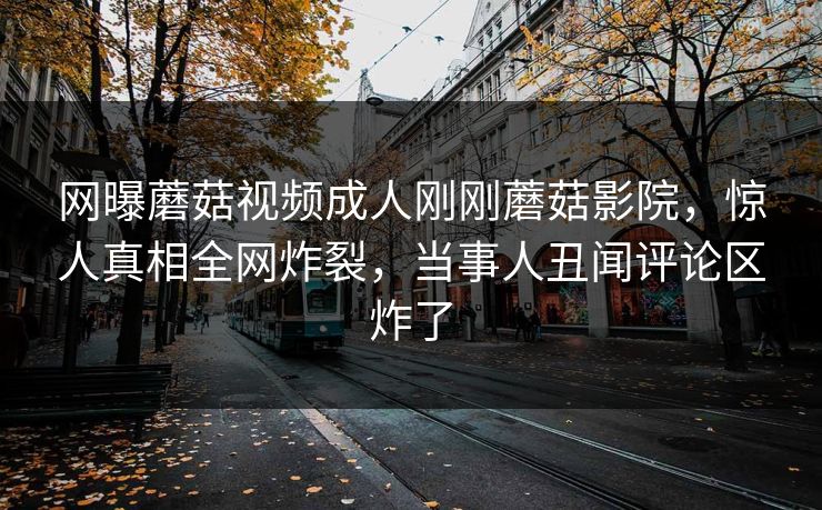 网曝蘑菇视频成人刚刚蘑菇影院，惊人真相全网炸裂，当事人丑闻评论区炸了